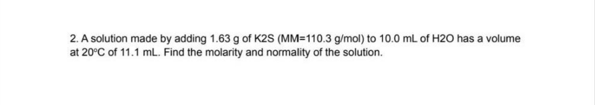 2. A solution made by adding 1.63 g of K2S (MM-110.3 g/mol) to 10.0 mL of H2O has a volume
at 20°C of 11.1 mL. Find the molarity and normality of the solution.
