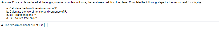 Assume C is a circle centered at the origin, oriented counterclockwise, that encloses disk R in the plane. Complete the following steps for the vector field F =
(5x,4y).
a. Calculate the two-dimensional curl of F.
b. Calculate the two-dimensional divergence of F.
c. Is F irrotational on R?
d. Is F source free on R?
a. The two-dimensional curl of F is O.
