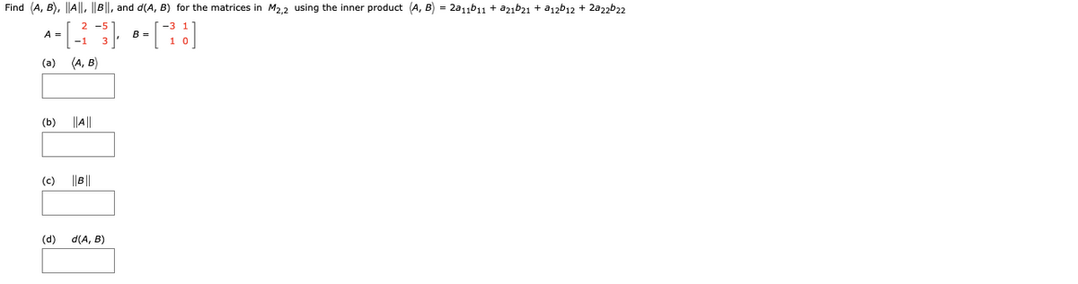 Find (A, B), ||A||, ||B||, and d(A, B) for the matrices in M2,2 using the inner product (A, B) = 2a11b11 + a2ıb21 + a12b12 + 2a22b22
2 -5
A =
B =
(a)
(A, B)
(b)
||A||
(c)
||B||
(d)
d(A, B)

