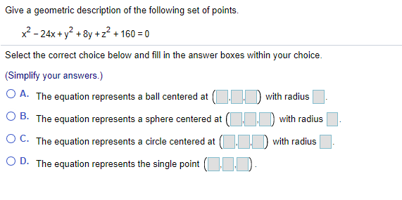 Give a geometric description of the following set of points.
x? - 24x + y? + 8y +z? + 160 = 0
Select the correct choice below and fillin the answer boxes within your choice.
(Simplify your answers.)
O A. The equation represents a ball centered at D with radius
O B. The equation represents a sphere centered at ( D with radius
O C. The equation represents a circle centered at ( with radius
O D. The equation represents the single point ( ).
