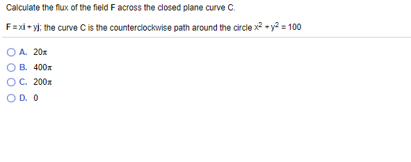 Calculate the flux of the field F across the closed plane curve C.
F=xi+ yj; the curve C is the counterclockwise path around the circle x² + y? = 100
A. 20n
В. 400л
ОС. 200л
O D. O
