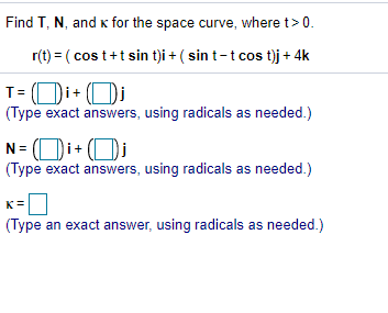 Find T, N, and k for the space curve, where t> 0.
r(t) = ( cos t+t sin t)i + ( sin t-t cos t)j+ 4k
T= Di+ Di
(Type exact answers, using radicals as needed.)
N= (Di+ (Di
(Type exact answers, using radicals as needed.)
K
(Type an exact answer, using radicals as needed.)
