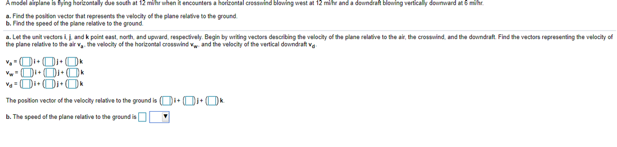 A model airplane is flying horizontally due south at 12 mi/hr when it encounters a horizontal crosswind blowing west at 12 mi/hr and a downdraft blowing vertically downward at 6 mi/hr.
a. Find the position vector that represents the velocity of the plane relative to the ground.
b. Find the speed of the plane relative to the ground.
a. Let the unit vectors i, j, and k point east, north, and upward, respectively. Begin by writing vectors describing the velocity of the plane relative to the air, the crosswind, and the downdraft. Find the vectors representing the velocity of
the plane relative to the air va, the velocity of the horizontal crosswind vw, and the velocity of the vertical downdraft va-
Va = ( Di+ ( Dj+
Dk
Vw =
Di+
Di+
k
Va = (| Di+ ( Di+ ( Dk
The position vector of the velocity relative to the ground is ( Di+ (| Dj+ ( Dk.
b. The speed of the plane relative to the ground is

