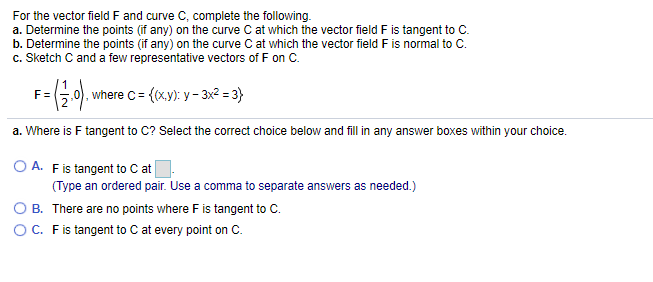 For the vector field F and curve C, complete the following.
a. Determine the points (if any) on the curve C at which the vector field F is tangent to C.
b. Determine the points (if any) on the curve C at which the vector field F is normal to C.
c. Sketch C and a few representative vectors of F on C.
F=
0), where c = ((x.y): y - 3x2 = 3}
a. Where is F tangent to C? Select the correct choice below and fill in any answer boxes within your choice.
O A. Fis tangent to C at
(Type an ordered pair. Use a comma to separate answers as needed.)
OB. There are no points where F is tangent to C.
OC. Fis tangent to C at every point on C.
