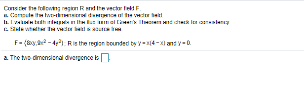 Consider the following region R and the vector field F.
a. Compute the two-dimensional divergence of the vector field.
b. Evaluate both integrals in the filux form of Green's Theorem and check for consistency.
c. State whether the vector field is source free.
F= (8xy,9x2 - 4y2); Ris the region bounded by y = x(4- x) and y = 0.
a. The two-dimensional divergence is.
