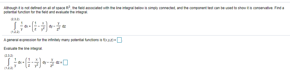 Although it is not defined on all of space R, the field associated with the line integral below is simply connected, and the component test can be used to show it is conservative. Find a
potential function for the field and evaluate the integral.
(2,3.2)
1
dx -
dy -
dz
(1,2.2)
A general expression for the infinitely many potential functions is f(x.y.z) =.
Evaluate the line integral.
(2,3,2)
dx -
dy
dz3=
(1,2,2)
