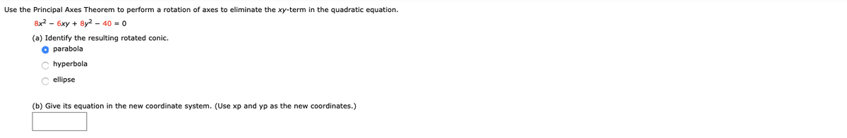 Use the Principal Axes Theorem to perform a rotation of axes to eliminate the xy-term in the quadratic equation.
8x2 - 6xy + 8y2 - 40 = 0
(a) Identify the resulting rotated conic.
O parabola
hyperbola
C ellipse
(b) Give its equation in the new coordinate system. (Use xp and yp as the new coordinates.)
