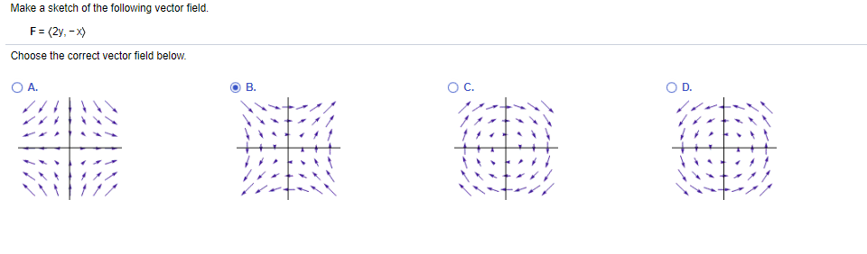 Make a sketch of the following vector field.
F= (2y, - x)
Choose the correct vector field below.
O A.
В.
OC.
D.
