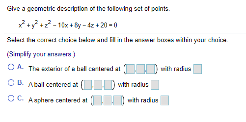 Give a geometric description of the following set of points.
x? +y? +z? - 10x +8y – 4z + 20 = 0
Select the correct choice below and fill in the answer boxes within your choice.
(Simplify your answers.)
O A. The exterior of a ball centered at ( D with radius
O B. A ball centered at (O D with radius
O C. A sphere centered at ( ) with radius
