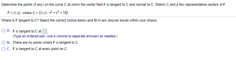 Determine the points (if any) on the curve C at which the vector field F is tangent to C and normal to C. Sketch C and a few representative vectors of F.
F= (x), where C = {(x,y): x² + y2 = 16)
Where is F tangent to C? Select the correct choice below and fill in any answer boxes within your choice.
O A. Fis tangent to C at
(Type an ordered pair. Use a comma to separate answers as needed.)
B. There are no points where Fis tangent to C.
OC. Fis tangent to C at every point on C.
