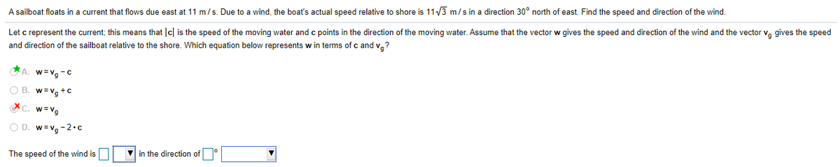 A sailboat floats
a current that flows due east at 11 m/s. Due to a wind, the boat's actual speed relative to shore is 11/3 m/s in a direction 30° north of east. Find the speed and direction of the wind.
Let c represent the current; this means that c is the speed of the moving water and c points in the direction of the moving water. Assume that the vector w gives the speed and direction of the wind and the vector v, gives the speed
and direction of the sailboat relative to the shore. Which equation below represents w in terms of c and v,?
A. w=vg-c
w =vg +c
w = Vg
O D. w=vg -2•c
The speed of the wind is
in the direction of

