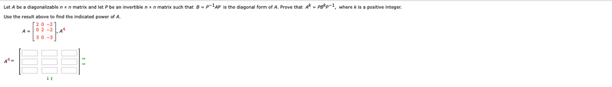 Let A be a diagonalizable n x n matrix and let P be an invertible nxn matrix such that B = PAP is the diagonal form of A. Prove that AK = PB*p-, where k is a positive integer.
Use the result above to find the indicated power of A.
A =02 -2 .A4
30-3
A4 =
