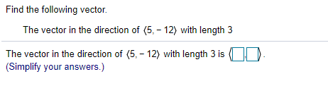 Find the following vector.
The vector in the direction of (5, - 12) with length 3
The vector in the direction of (5, - 12) with length 3 is D.
(Simplify your answers.)

