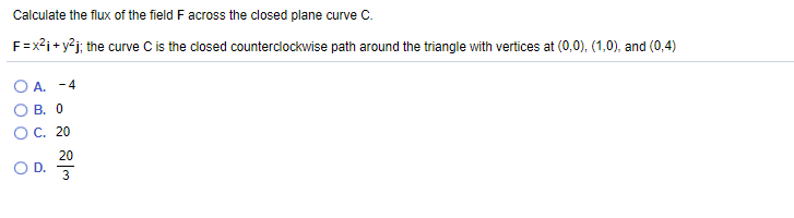 Calculate the flux of the field F across the closed plane curve C.
F=x²i+ y²j; the curve C is the closed counterclockwise path around the triangle with vertices at (0,0), (1,0), and (0,4)
O A. -4
O B. 0
O C. 20
20
OD.
3
