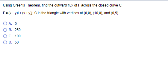 Using Green's Theorem, find the outward flux of F across the closed curve C.
F= (x- y)i + (x+ y)j; C is the triangle with vertices at (0,0), (10,0), and (0,5)
O A. 0
В. 250
ОС. 100
D. 50
