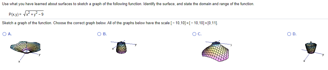 Use what you have learned about surfaces to sketch a graph of the following function. Identify the surface, and state the domain and range of the function.
P(x.y) = /x? +y? -9
Sketch a graph of the function. Choose the correct graph below. All of the graphs below have the scale [- 10,10]×[- 10,10]×[0,11].
O A.
OB.
OC.
OD.
