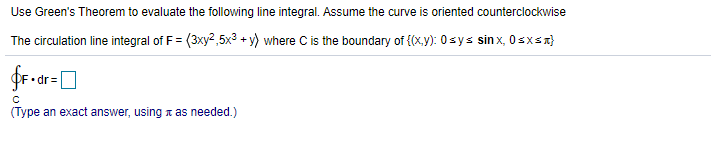 Use Green's Theorem to evaluate the following line integral. Assume the curve is oriented counterclockwise
The circulation line integral of F = (3xy2,5x? + y) where C is the boundary of {(x.y): 0sys sin x, 0sxsx}
fr-ar-D
• dr=
(Type an exact answer, using t as needed.)
