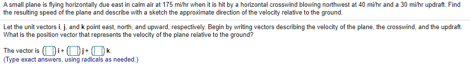 A small plane is flying horizontally due east in calm air at 175 mi/hr when it is hit by a horizontal crosswind blowing northwest at 40 mi/hr and a 30 mi/hr updraft. Find
the resulting speed of the plane and describe with a sketch the approximate direction of the velocity relative to the ground.
Let the unit vectors i, j, and k point east, north, and upward, respectively. Begin by writing vectors describing the velocity of the plane, the crosswind, and the updraft.
What is the position vector that represents the velocity of the plane relative to the ground?
The vector is (Oi+ (Dj+ (O k.
(Type exact answers, using radicals as needed.)
