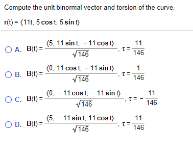 Compute the unit binormal vector and torsion of the curve.
r(t) = (11t, 5 cost, 5 sin t)
(5, 11 sin t, - 11 cos t)
V146
11
O A. B(t) =
146
(0, 11 cost, - 11 sin t)
V146
1
O B. B(t) =
146
(0, - 11 cost, - 11 sin t)
V146
11
OC. B(t) =
146
(5, - 11 sin t, 11 cos t)
V146
11
O D. B(t) =
146
