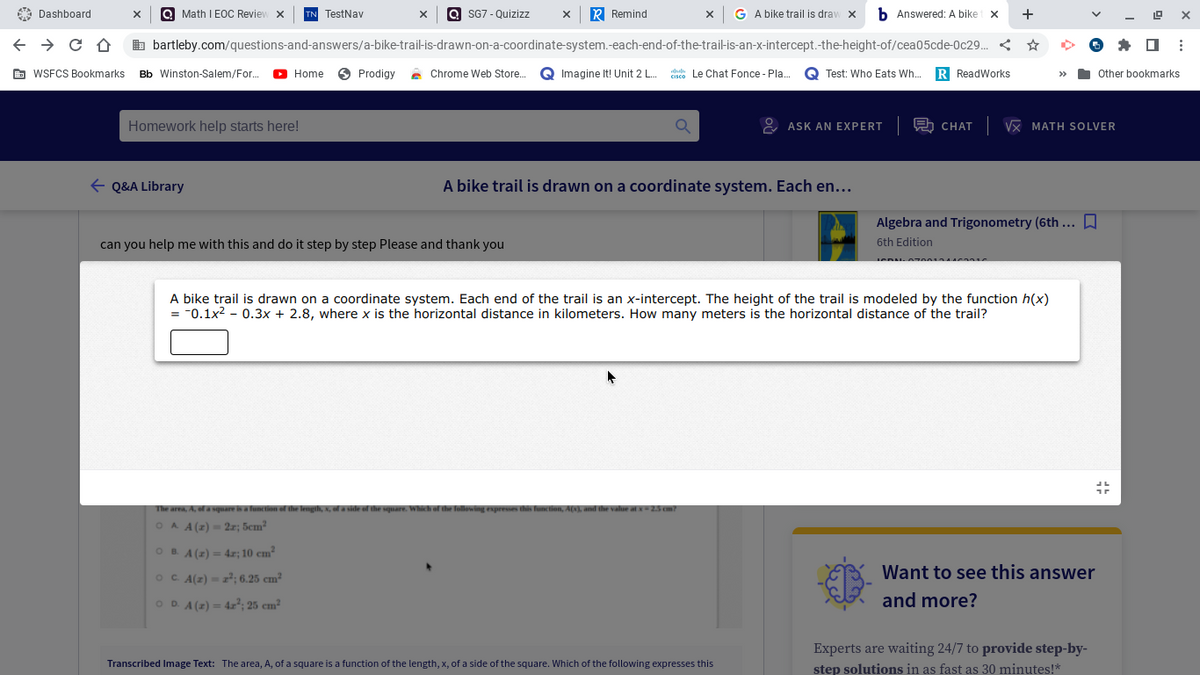 A Dashboard
Q Math I EOC Review x
TN TestNav
SG7 - Quizizz
R Remind
x G A bike trail is dravw x b Answered: A biket x
+
b bartleby.com/questions-and-answers/a-bike-trail-is-drawn-on-a-coordinate-system.-each-end-of-the-trail-is-an-x-intercept.-the-height-of/cea05cde-Oc29.
G WSFCS Bookmarks Bb Winston-Salem/For.
O Home
O Prodigy
Chrome Web Stor.
Imagine It! Unit 2 L. dsce Le Chat Fonce - Pla.
Q Test: Who Eats Wh..
R ReadWorks
Other bookmarks
>>
Homework help starts here!
& ASK AN EXPERT 2 CHAT VX MATH SOLVER
E Q&A Library
A bike trail is drawn on a coordinate system. Each en...
Algebra and Trigonometry (6th ... D
can you help me with this and do it step by step Please and thank you
6th Edition
A bike trail is drawn on a coordinate system. Each end of the trail is an x-intercept. The height of the trail is modeled by the function h(x)
= "0.1x2 - 0.3x + 2.8, where x is the horizontal distance in kilometers. How many meters is the horizontal distance of the trail?
The area, A, of a square is a function of the lengh,
of the square. Whic
this function, ANL and the value atx
O A A(2) = 2r; 5cm²
O B. A (z) = 4r; 10 cm?
%3D
Want to see this answer
OC A(z) - z²; 6.25 cm²
OD. A (z) = 4r²; 25 cm²
and more?
Experts are waiting 24/7 to provide step-by-
Transcribed Image Text: The area, A, of a square is a function of the length, x, of a side of the square. Which of the following expresses this
step solutions in as fast as 30 minutes!*
