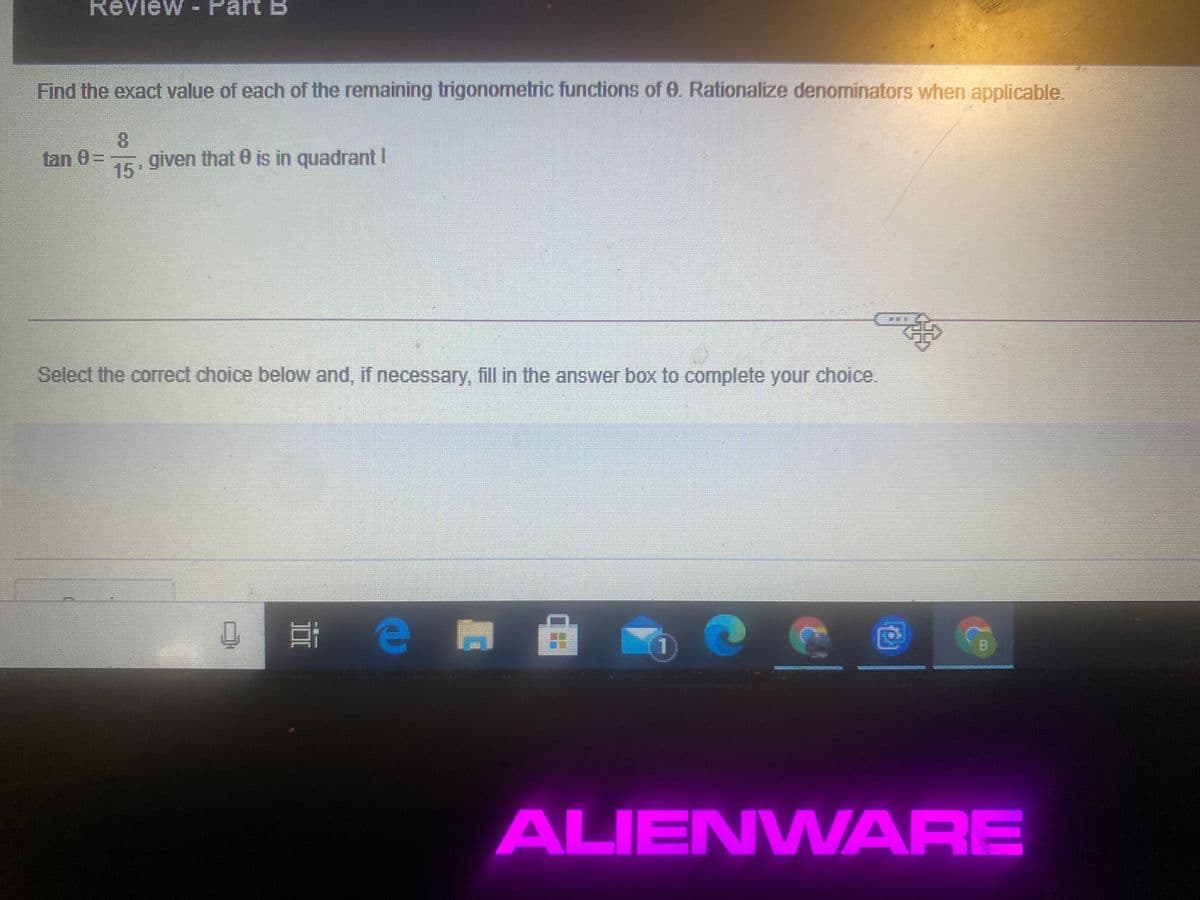 Review - Part B
Find the exact value of each of the remaining trigonometric functions of 0. Rationalize denominators when applicable.
8.
given that 0 is in quadrant I
tan 0=
15
Select the correct choice below and, if necessary, fill in the answer box to complete your choice.
ALIENWARE
