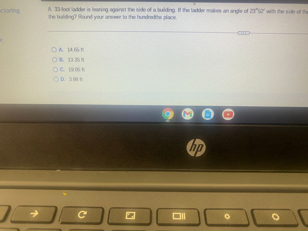 A 33-foot ladder is leaning against the side of a building. If the ladder makes an angle of 23 52' with the side of the
the building? Round your answer to the hundredths place.
ctoring
O A. 14.65 ft
O B. 13.35 ft
O C. 19.05 ft
O D. 3.98 ft
hp
Ce
