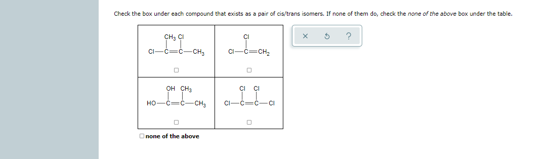 Check the box under each compound that exists as a pair of cis/trans isomers. If none of them do, check the none of the above box under the table.
CH, CI
CI
CI-c=c-CH,
CI-
CH2
OH CH3
CI
CI
HO-C=C-
-CH3
CI-C=C-CI
Onone of the above
