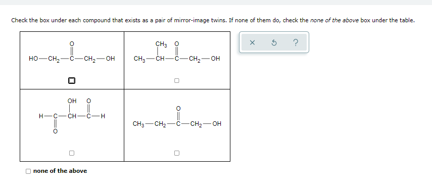 Check the box under each compound that exists as a pair of mirror-image twins. If none of them do, check the none of the above box under the table.
CH3 O
?
HO-CH2
- CH2-OH
CH3-
- CH2
CH
HO-
Он
||
Н—с— сн—с—н
CH3-CH2-C-CH2- OH
none of the above
