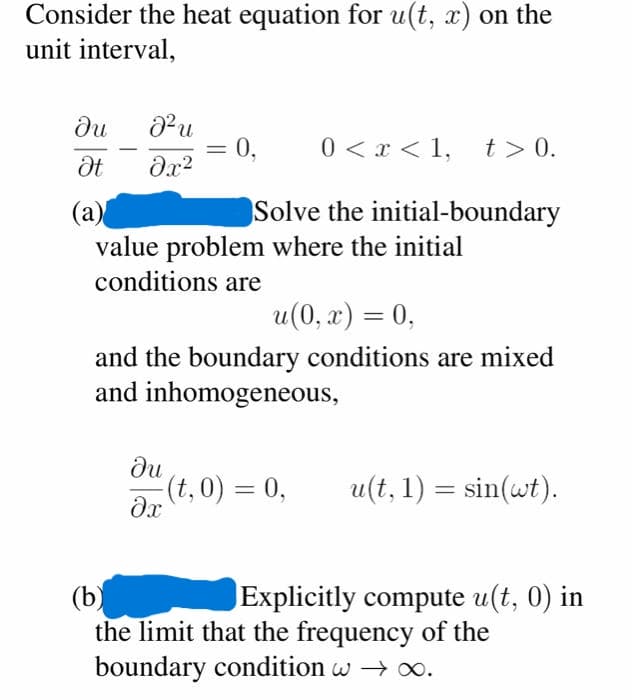Consider the heat equation for u(t, x) on the
unit interval,
ди
J²u
0<x< 1, t> 0.
Ət
əx²
(a)
Solve the initial-boundary
value problem where the initial
conditions are
u(0, x) = 0,
and the boundary conditions are mixed
and inhomogeneous,
ди
(t,0) = 0,
u(t, 1) = sin(wt).
əx
(b)
Explicitly compute u(t, 0) in
the limit that the frequency of the
boundary condition w → ∞.
= 0,