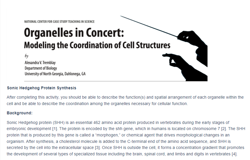 NATIONAL CENTER FOR CASE STUDY TEACHING IN SCIENCE
Organelles in Concert:
Modeling the Coordination of Cell Structures
by
Alexandra V. Tremblay
Department of Biology
University of North Georgia, Dahlonega, GA
Sonic Hedgehog Protein Synthesis
After completing this activity, you should be able to describe the function(s) and spatial arrangement of each organelle within the
cell and be able to describe the coordination among the organelles necessary for cellular function.
Background:
Sonic Hedgehog protein (SHH) is an essential 462 amino acid protein produced in vertebrates during the early stages of
embryonic development [1]. The protein is encoded by the shh gene, which in humans is located on chromosome 7 [2]. The SHH
protein that is produced by this gene is called a "morphogen," or chemical agent that drives morphological changes in an
organism. After synthesis, a cholesterol molecule is added to the C-terminal end of the amino acid sequence, and SHH is
secreted by the cell into the extracellular space [3]. Once SHH is outside the cell, it forms a concentration gradient that promotes
the development of several types of specialized tissue including the brain, spinal cord, and limbs and digits in vertebrates [4].
