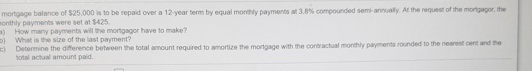 mortgage balance of $25,000 is to be repaid over a 12-year term by equal monthly payments at 3.8% compounded semi-annually. At the request of the mortgagor, the
nonthly payments were set at $425.
How many payments will the mortgagor have to make?
What is the size of the last payment?
Determine the difference between the total amount required to amortize the mortgage with the contractual monthly payments rounded to the nearest cent and the
c)
total actual amount paid.
