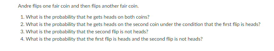 Andre flips one fair coin and then flips another fair coin.
1. What is the probability that he gets heads on both coins?
2. What is the probability that he gets heads on the second coin under the condition that the first flip is heads?
3. What is the probability that the second flip is not heads?
4. What is the probability that the fırst flip is heads and the second flip is not heads?
