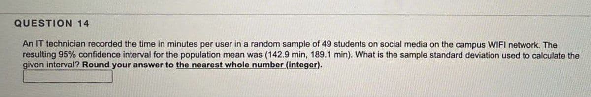 QUESTION 14
An IT technician recorded the time in minutes per user in a random sample of 49 students on social media on the campus WIFI network. The
resulting 95% confidence interval for the population mean was (142.9 min, 189.1 min). What is the sample standard deviation used to calculate the
given interval? Round your answer to the nearest whole number (integer).