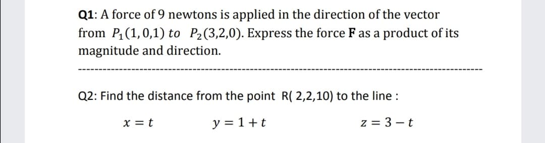 Q1: A force of 9 newtons is applied in the direction of the vector
from P (1,0,1) to P2(3,2,0). Express the force F as a product of its
magnitude and direction.
Q2: Find the distance from the point R( 2,2,10) to the line :
X = t
y = 1+t
z = 3 – t
