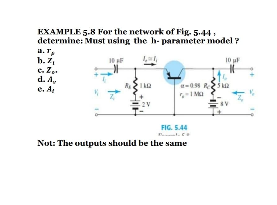 EXAMPLE 5.8 For the network of Fig. 5.44 ,
determine: Must using the h- parameter model ?
а. Гр
b. Zi
с. Zo.
d. A,
е. Аi
10 μF
10 µF
REI k2
a= 0.98 Rc 5 k2
=I MQ
E2V
8 V
FIG. 5.44
Not: The outputs should be the same
