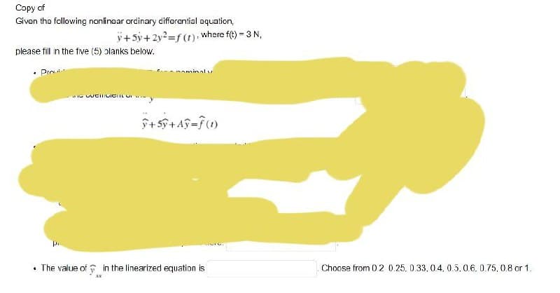 Copy of
Given the following nonlinear ordinary differential equation,
y+5y+2y2=f(t): where f(t) - 3 N,
please fill in the five (5) olanks below.
• Pro
IG UUCIILICIIL U
• The value of in the linearized equation is
Choose from 02 0.25, 0.33, 0.4. 0.5.0.6. 0.75, 0.8 or 1.
