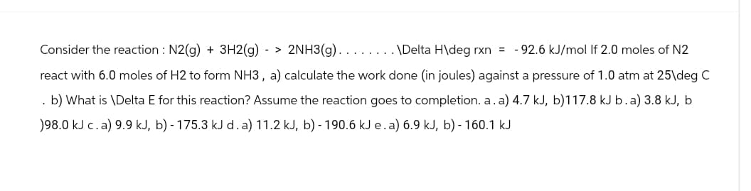 . \Delta H\deg rxn= -92.6 kJ/mol If 2.0 moles of N2
Consider the reaction : N2(g) + 3H2(g) -> 2NH3(g).
react with 6.0 moles of H2 to form NH3, a) calculate the work done (in joules) against a pressure of 1.0 atm at 25\deg C
. b) What is \Delta E for this reaction? Assume the reaction goes to completion. a. a) 4.7 kJ, b)117.8 kJ b. a) 3.8 kJ, b
)98.0 kJ c. a) 9.9 kJ, b) - 175.3 kJ d. a) 11.2 kJ, b) - 190.6 kJ e. a) 6.9 kJ, b) - 160.1 kJ