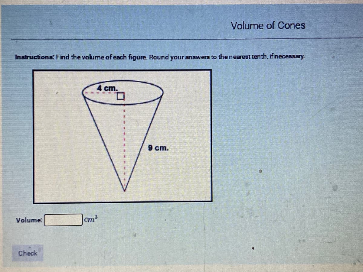 Volume of Cones
Instructions: Find the volume of each figure. Round your answers to the nearest tenth, if necessary.
4 cm.
9 cm.
Volume.
Cm
Check
