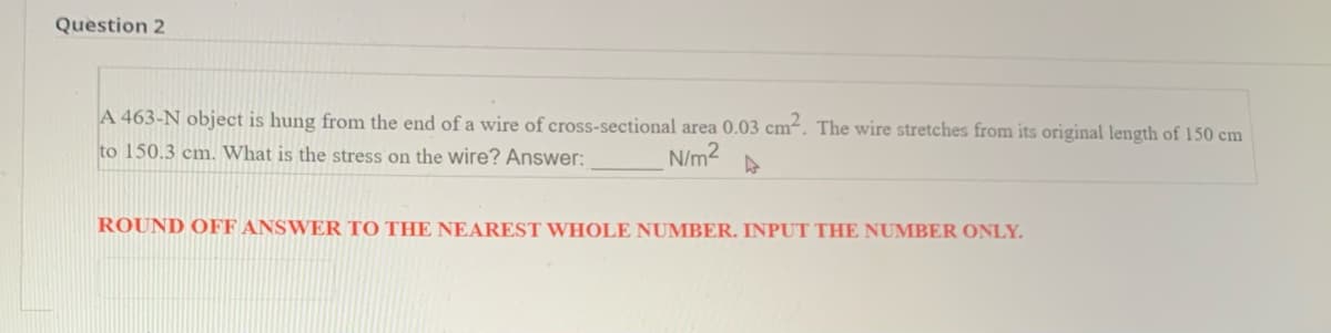 Question 2
A 463-N object is hung from the end of a wire of cross-sectional area 0.03 cm-. The wire stretches from its original length of 150 cm
to 150.3 cm. What is the stress on the Wire? Answer:
N/m2
ROUND OFF ANSWER TO THE NEAREST WHOLE NUMBER. INPUT THE NUMBER ONLY.
