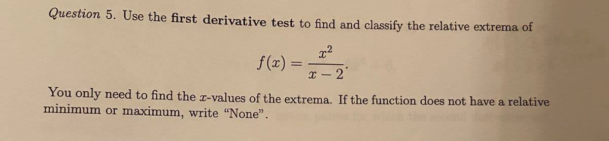 Question 5. Use the first derivative test to find and classify the relative extrema of
x2
f (x) =
x - 2
You only need to find the x-values of the extrema. If the function does not have a relative
minimum or maximum, write "None".
