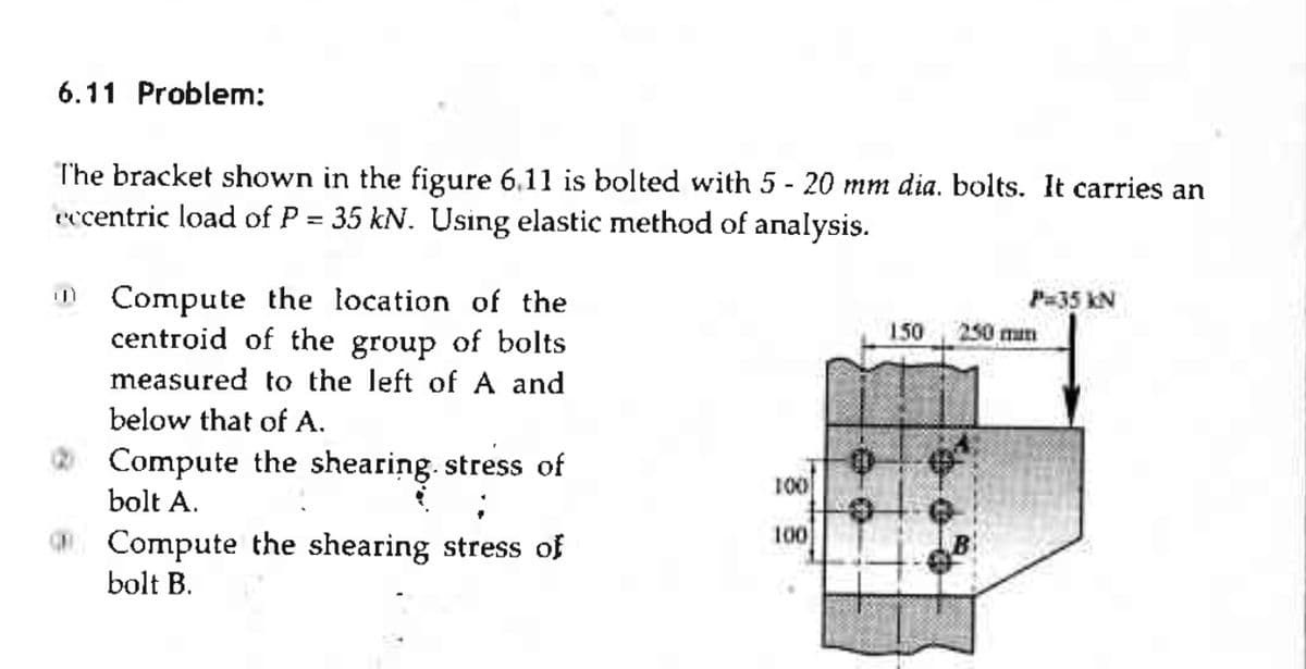 6.11 Problem:
The bracket shown in the figure 6.11 is bolted with 5 - 20 mm dia. bolts. It carries an
eccentric load of P = 35 kN. Using elastic method of analysis.
Compute the location of the
centroid of the group of bolts
measured to the left of and
below that of A.
Compute the shearing. stress of
bolt A.
Compute the shearing stress of
bolt B.
100
100
150
P=35 KN
250 mm