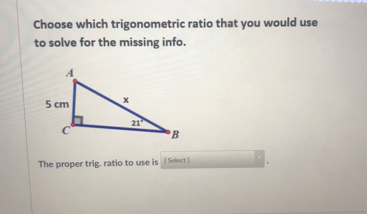 Choose which trigonometric ratio that you would use
to solve for the missing info.
A
5 cm
21°
'B
The proper trig. ratio to use is [ Select ]
