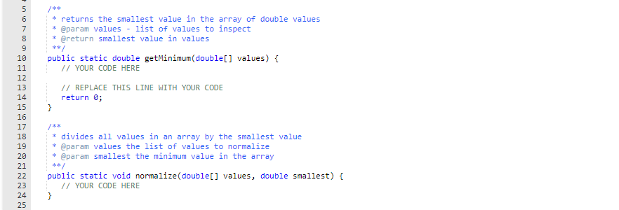 /**
* returns the smallest value in the array of double values
@param values - list of values to inspect
* @return smallest value in values
7
8
9
**/
public static double getMinimum(double[] values) {
// YOUR CODE HERE
10
11
12
// REPLACE THIS LINE WITH YOUR CODE
return 0;
13
14
15
16
17
/**
* divides all values in an array by the smallest value
* @param values the list of values to normalize
* @param smallest the minimum value in the array
18
19
20
21
**/
public static void normalize(double[] values, double smallest) {
// YOUR CODE HERE
}
22
23
24
25
