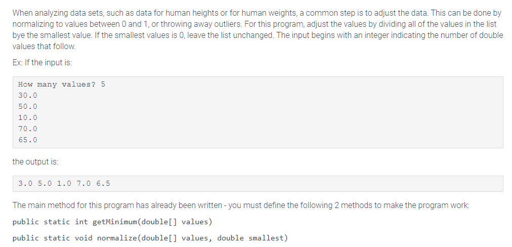 When analyzing data sets, such as data for human heights or for human weights, a common step is to adjust the data. This can be done by
normalizing to values between 0 and 1, or throwing away outliers. For this program, adjust the values by dividing all of the values in the list
bye the smallest value. If the smallest values is 0, leave the list unchanged. The input begins with an integer indicating the number of double
values that follow.
Ex: If the input is:
How many values? 5
30.0
50.0
10.0
70.0
65.0
the output is:
3.0 5.0 1.0 7.0 6.5
The main method for this program has already been written - you must define the following 2 methods to make the program work:
public static int getMinimum (double[] values)
public static void normalize(double[] values, double smallest)
