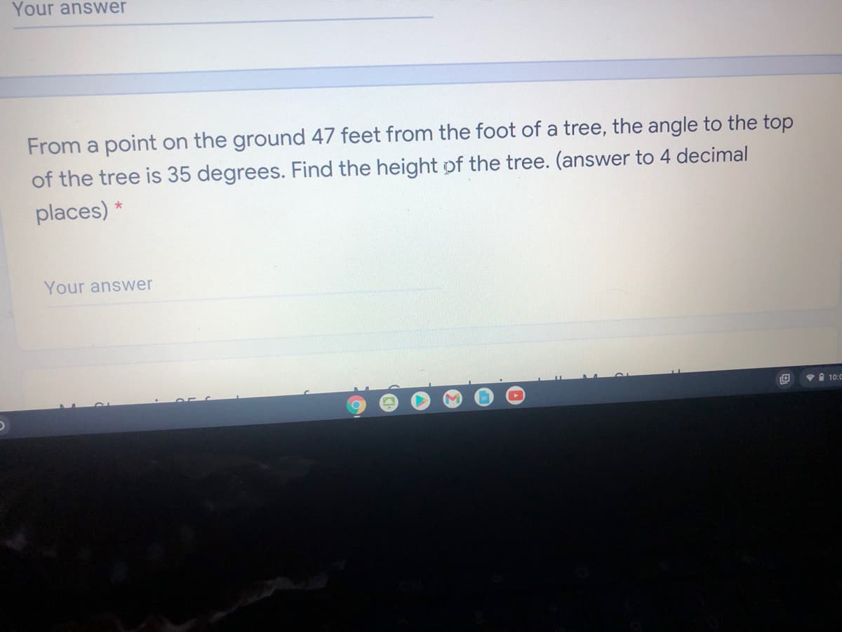 Your answer
From a point on the ground 47 feet from the foot of a tree, the angle to the top
of the tree is 35 degrees. Find the height of the tree. (answer to 4 decimal
places) *
Your answer
Vi 10:0
