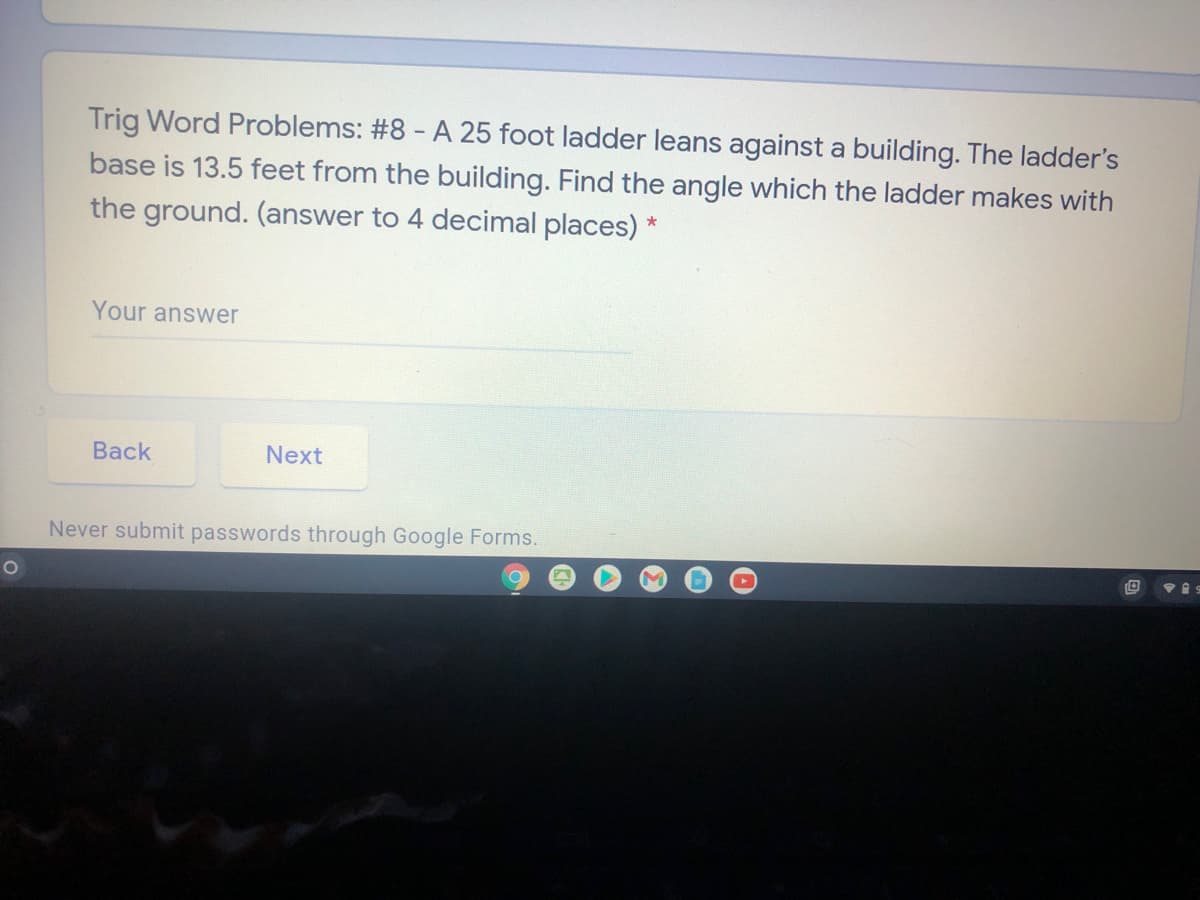 Trig Word Problems: #8 - A 25 foot ladder leans against a building. The ladder's
base is 13.5 feet from the building. Find the angle which the ladder makes with
the ground. (answer to 4 decimal places) *
Your answer
Back
Next
Never submit passwords through Google Forms.
