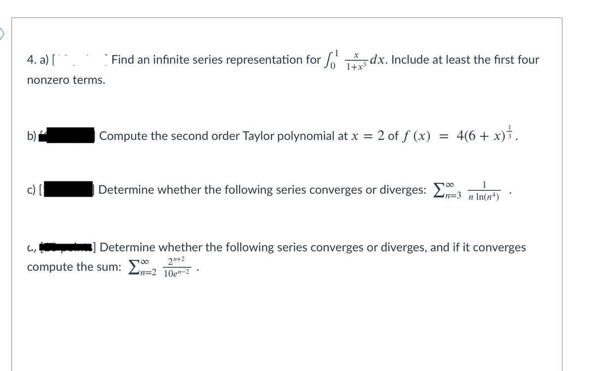 4. a)
Find an infinite series representation for /
*-dx. Include at least the first four
1+x3
nonzero terms.
b)를
Compute the second order Taylor polynomial at x =
2 of f (x)
4(6 +
x)}.
Determine whether the following series converges or diverges: E
In=3
n In(n*)
Determine whether the following series converges or diverges, and if it converges
2n+2
compute the sum: 2n=2 1Qen-2
