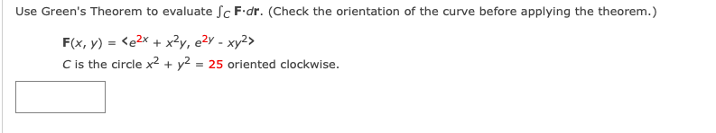 Use Green's Theorem to evaluate Sc F•dr. (Check the orientation of the curve before applying the theorem.)
F(x, y) = <e2x + x?y, e²y - xy²>
C is the circle x² + y² = 25 oriented clockwise.
