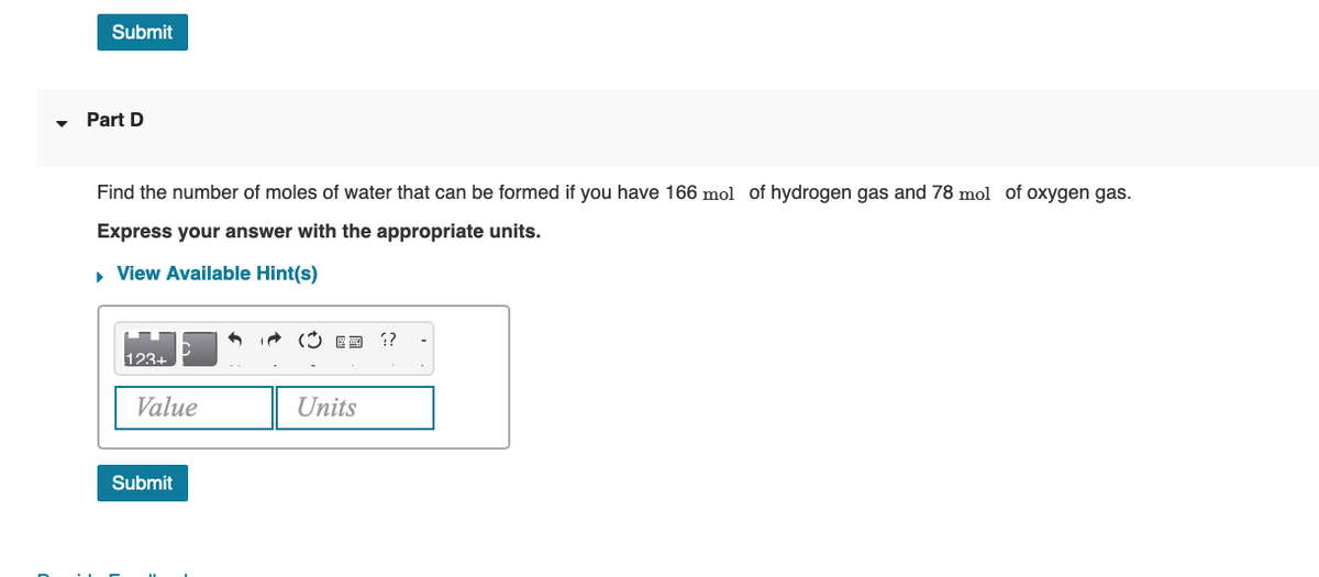 Submit
Part D
Find the number of moles of water that can be formed if you have 166 mol of hydrogen gas and 78 mol of oxygen gas.
Express your answer with the appropriate units.
• View Available Hint(s)
i (3 ED ?
123+
Value
Units
Submit
