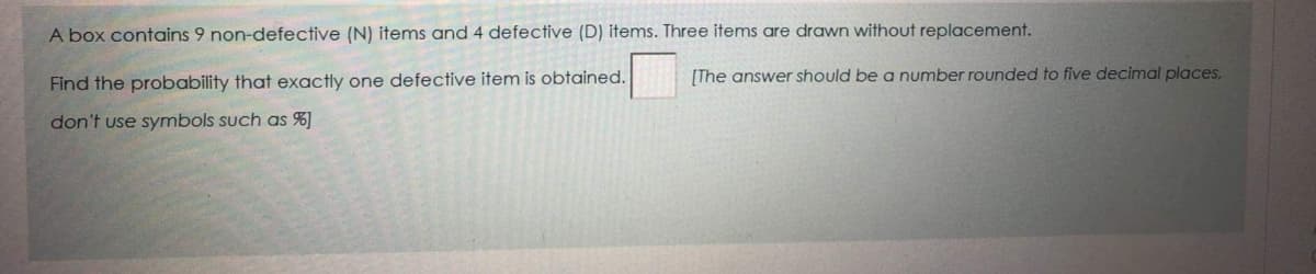 A box contains 9 non-defective (N) items and 4 defective (D) items. Three items are drawn without replacement.
Find the probability that exactly one defective item is obtained.
[The answer should be a number rounded to five decimal places,
don't use symbols such as %]
